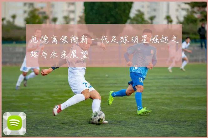 厄德高领衔新一代足球明星崛起之路与未来展望