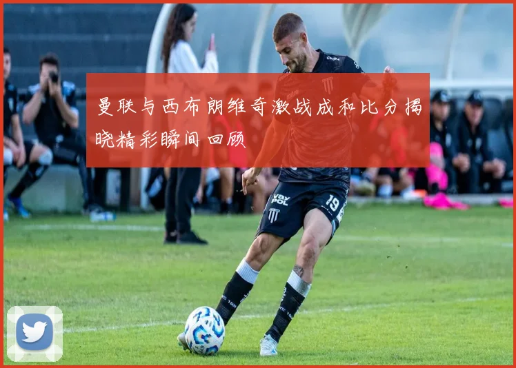 曼联与西布朗维奇激战成和比分揭晓精彩瞬间回顾