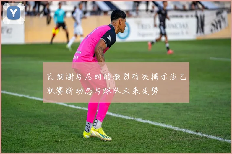 瓦朗谢与尼姆的激烈对决揭示法乙联赛新动态与球队未来走势
