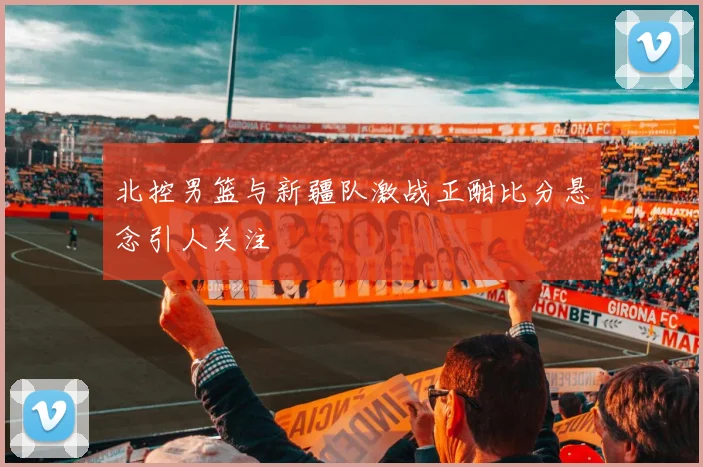 北控男篮与新疆队激战正酣比分悬念引人关注