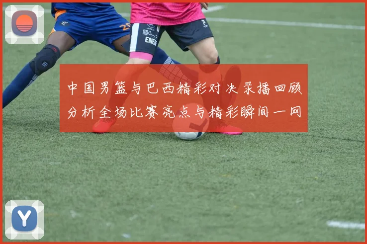 中国男篮与巴西精彩对决录播回顾分析全场比赛亮点与精彩瞬间一网打尽