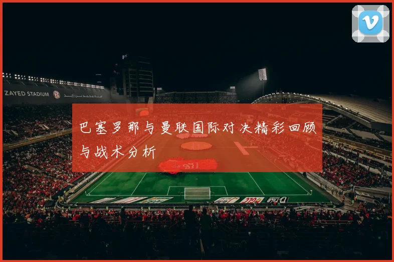 巴塞罗那与曼联国际对决精彩回顾与战术分析