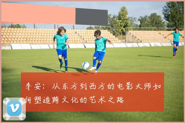 李安：从东方到西方的电影大师如何塑造跨文化的艺术之路