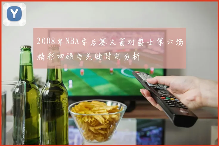 2008年NBA季后赛火箭对爵士第六场精彩回顾与关键时刻分析