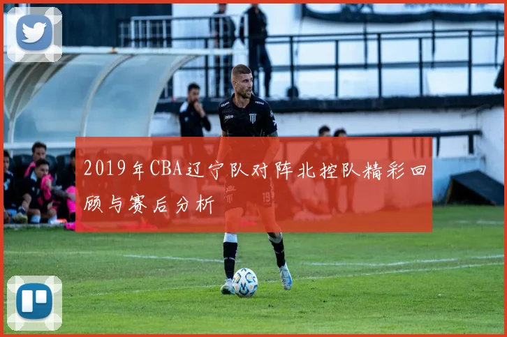 2019年CBA辽宁队对阵北控队精彩回顾与赛后分析