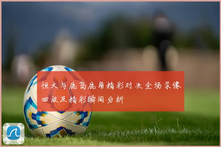 恒大与鹿岛鹿角精彩对决全场录像回放及精彩瞬间分析