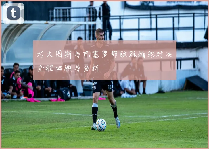 尤文图斯与巴塞罗那欧冠精彩对决全程回顾与分析