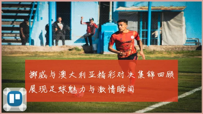 挪威与澳大利亚精彩对决集锦回顾展现足球魅力与激情瞬间