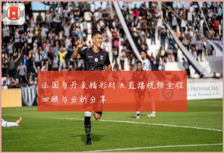 法国与丹麦精彩对决直播视频全程回顾与分析分享