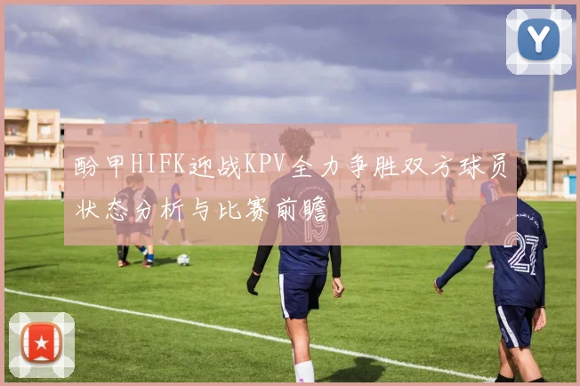 酚甲HIFK迎战KPV全力争胜双方球员状态分析与比赛前瞻