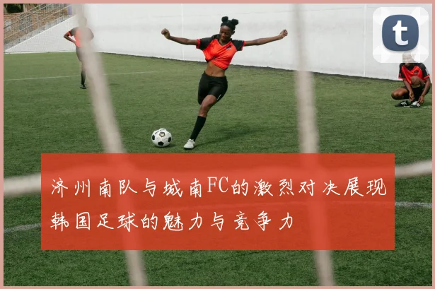 济州南队与城南FC的激烈对决展现韩国足球的魅力与竞争力