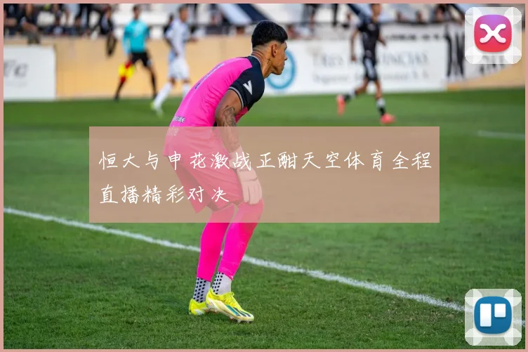 恒大与申花激战正酣天空体育全程直播精彩对决