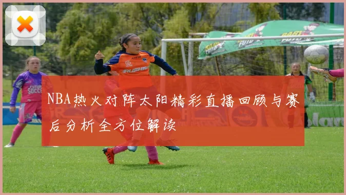 NBA热火对阵太阳精彩直播回顾与赛后分析全方位解读