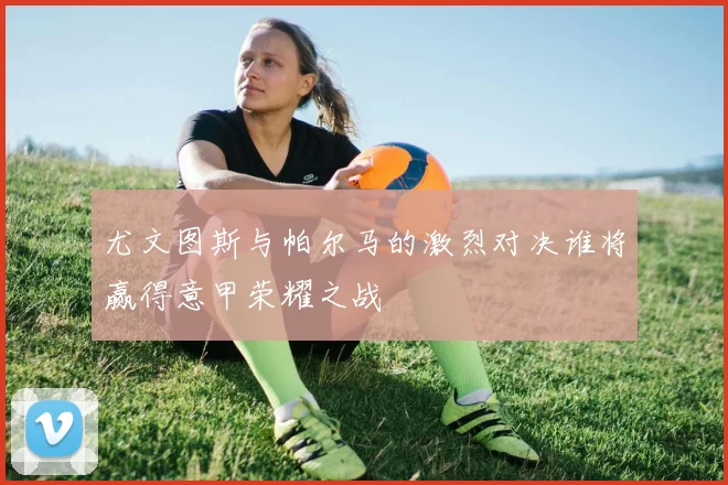 尤文图斯与帕尔马的激烈对决谁将赢得意甲荣耀之战