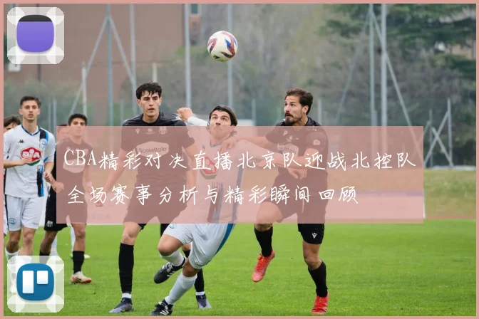 CBA精彩对决直播北京队迎战北控队全场赛事分析与精彩瞬间回顾
