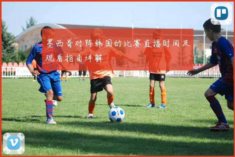 墨西哥对阵韩国的比赛直播时间及观看指南详解