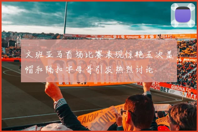 文班亚马首场比赛表现惊艳五次盖帽和隔扣字母哥引发热烈讨论