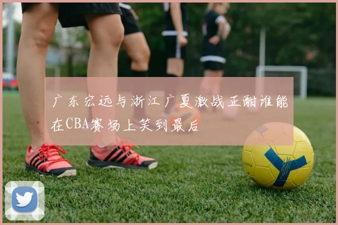 广东宏远与浙江广夏激战正酣谁能在CBA赛场上笑到最后