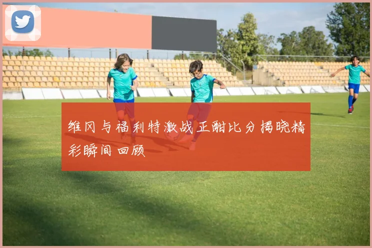 维冈与福利特激战正酣比分揭晓精彩瞬间回顾