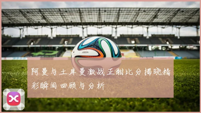 阿曼与土库曼激战正酣比分揭晓精彩瞬间回顾与分析