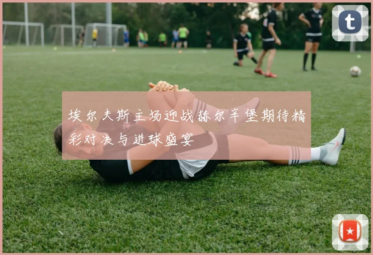 埃尔夫斯主场迎战赫尔辛堡期待精彩对决与进球盛宴