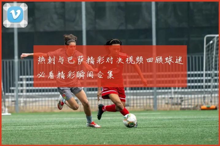 热刺与巴萨精彩对决视频回顾球迷必看精彩瞬间合集