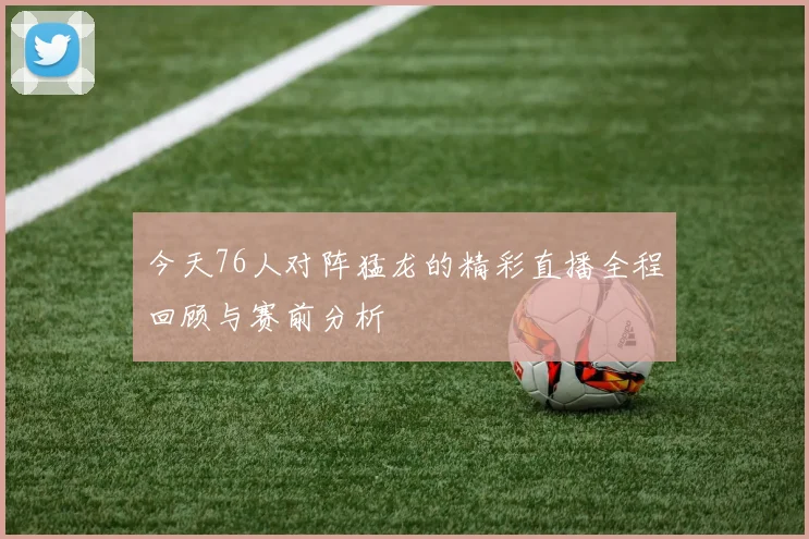 今天76人对阵猛龙的精彩直播全程回顾与赛前分析