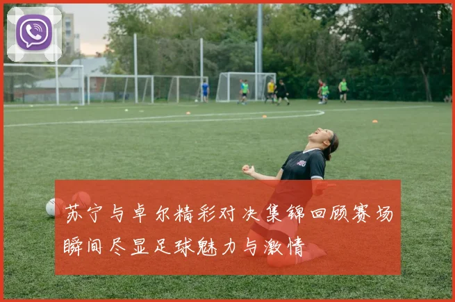 苏宁与卓尔精彩对决集锦回顾赛场瞬间尽显足球魅力与激情