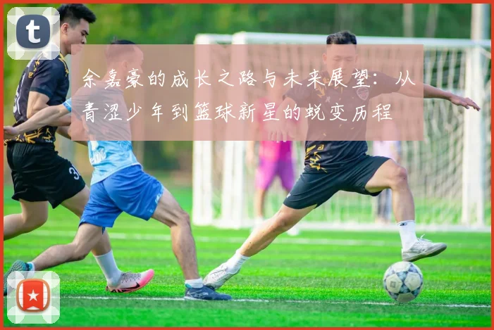 余嘉豪的成长之路与未来展望：从青涩少年到篮球新星的蜕变历程