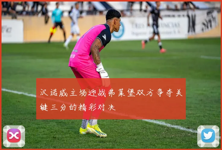 汉诺威主场迎战弗莱堡双方争夺关键三分的精彩对决