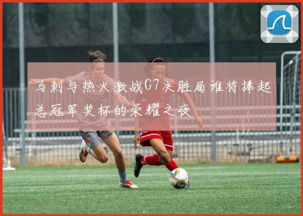 马刺与热火激战G7决胜局谁将捧起总冠军奖杯的荣耀之夜