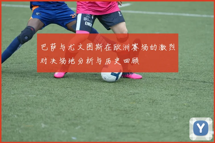 巴萨与尤文图斯在欧洲赛场的激烈对决场地分析与历史回顾