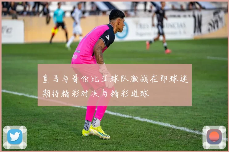 皇马与哥伦比亚球队激战在即球迷期待精彩对决与精彩进球