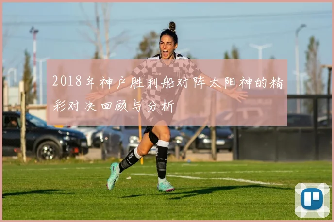 2018年神户胜利船对阵太阳神的精彩对决回顾与分析