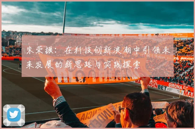 朱荣振：在科技创新浪潮中引领未来发展的新思路与实践探索