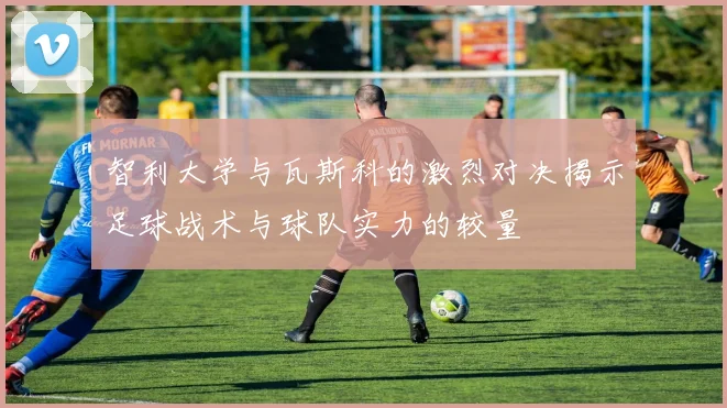 智利大学与瓦斯科的激烈对决揭示足球战术与球队实力的较量