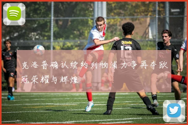克洛普确认续约利物浦力争再夺欧冠荣耀与辉煌