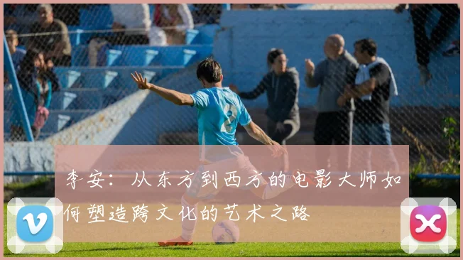 李安：从东方到西方的电影大师如何塑造跨文化的艺术之路