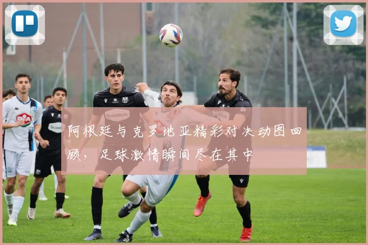 阿根廷与克罗地亚精彩对决动图回顾，足球激情瞬间尽在其中