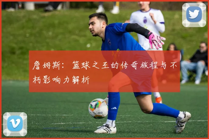 詹姆斯：篮球之王的传奇旅程与不朽影响力解析