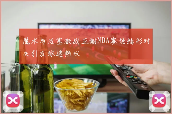 魔术与活塞激战正酣NBA赛场精彩对决引发球迷热议