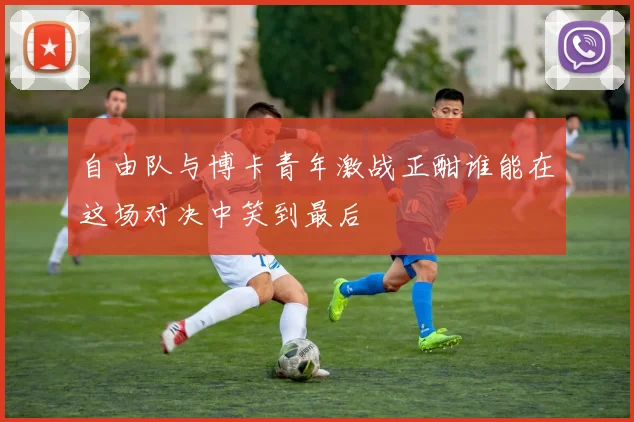 自由队与博卡青年激战正酣谁能在这场对决中笑到最后